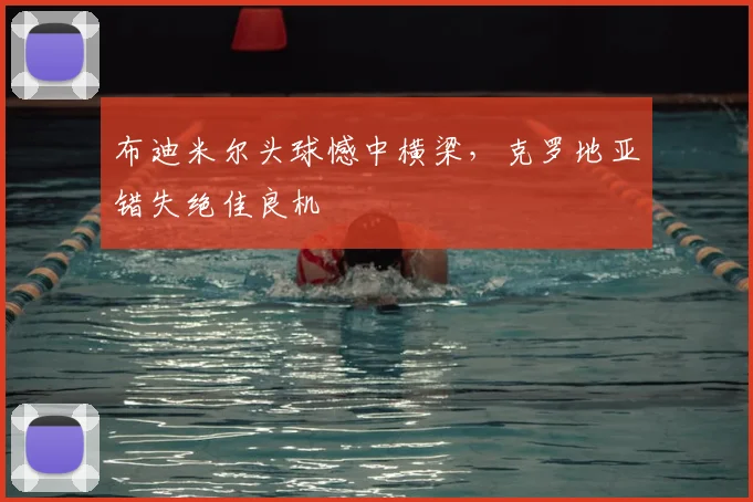 布迪米尔头球憾中横梁,克罗地亚错失绝佳良机