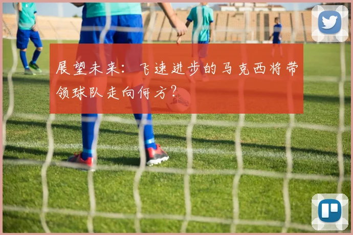 展望未来：飞速进步的马克西将带领球队走向何方？