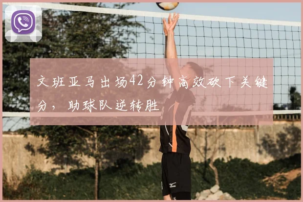 文班亚马出场42分钟高效砍下关键分,助球队逆转胜