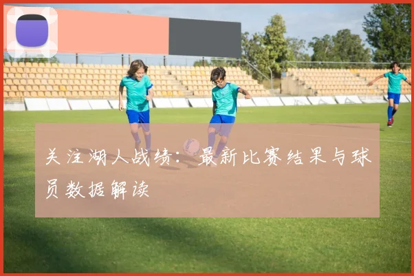 关注湖人战绩:最新比赛结果与球员数据解读