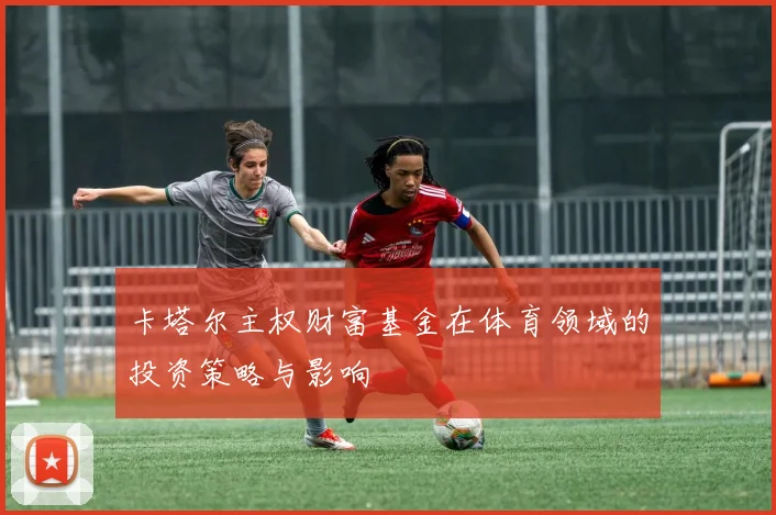 卡塔尔主权财富基金在体育领域的投资策略与影响