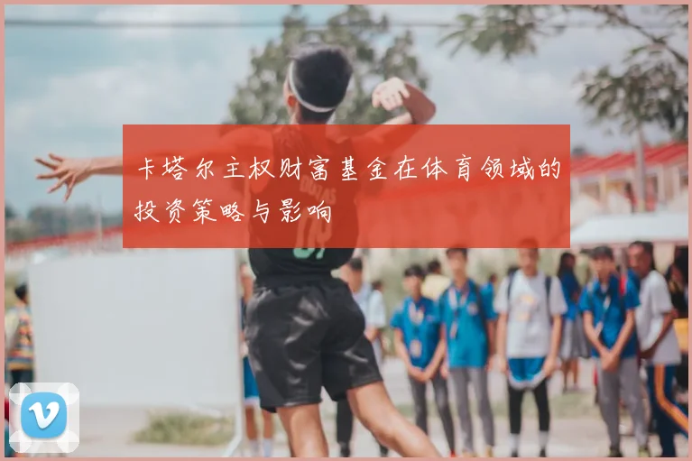 卡塔尔主权财富基金在体育领域的投资策略与影响