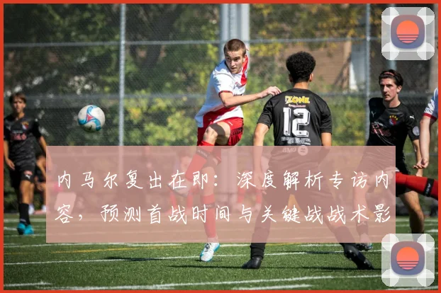 内马尔复出在即:深度解析专访内容,预测首战时间与关键战战术影响