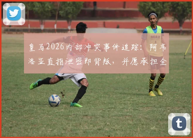 皇马2026内部冲突事件追踪：阿韦洛亚直指泄密即背叛，并愿承担全部责任，事件后续影响几何？