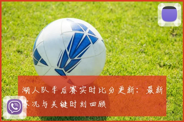 湖人队季后赛实时比分更新:最新赛况与关键时刻回顾