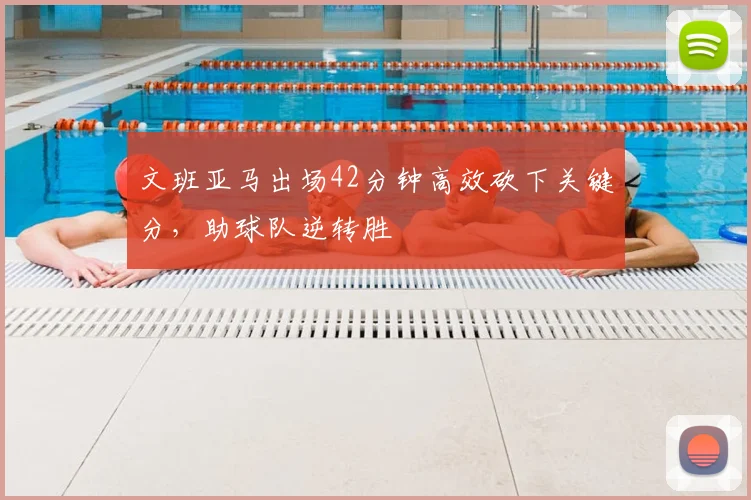 文班亚马出场42分钟高效砍下关键分，助球队逆转胜