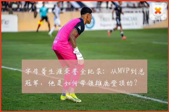 字母哥生涯荣誉全纪录:从MVP到总冠军,他是如何带领雄鹿登顶的?