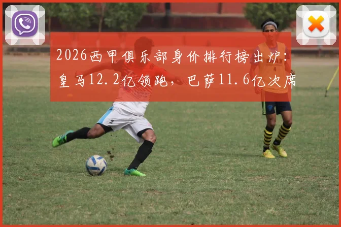 2026西甲俱乐部身价排行榜出炉:皇马12.2亿领跑,巴萨11.6亿次席,完整前十名及详细数据解析