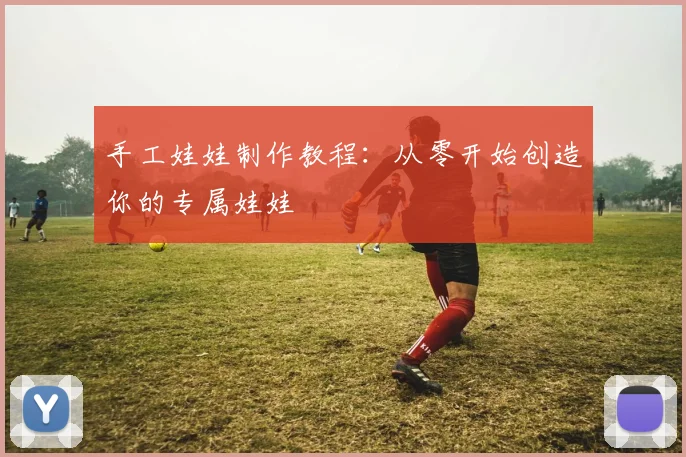 手工娃娃制作教程:从零开始创造你的专属娃娃