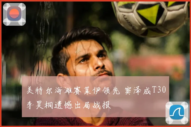 美特尔海滩赛莱伊领先 窦泽成T30李昊桐遗憾出局战报