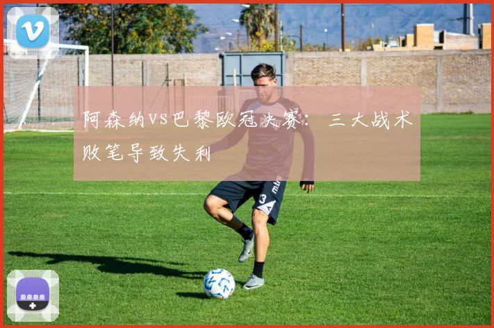 阿森纳vs巴黎欧冠决赛:三大战术败笔导致失利