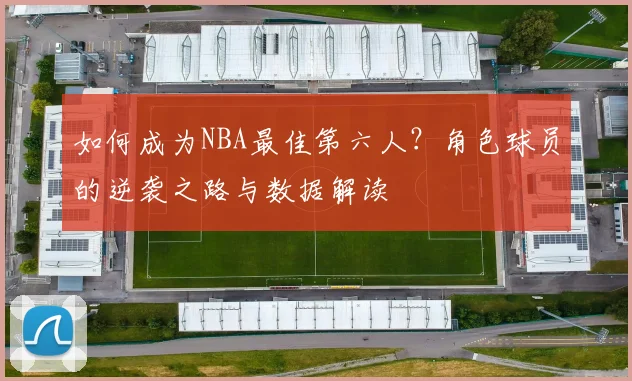 如何成为NBA最佳第六人?角色球员的逆袭之路与数据解读
