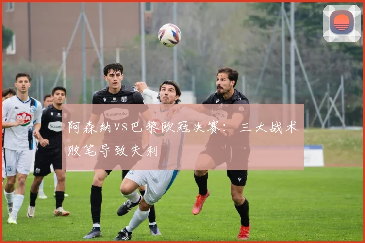 阿森纳vs巴黎欧冠决赛:三大战术败笔导致失利