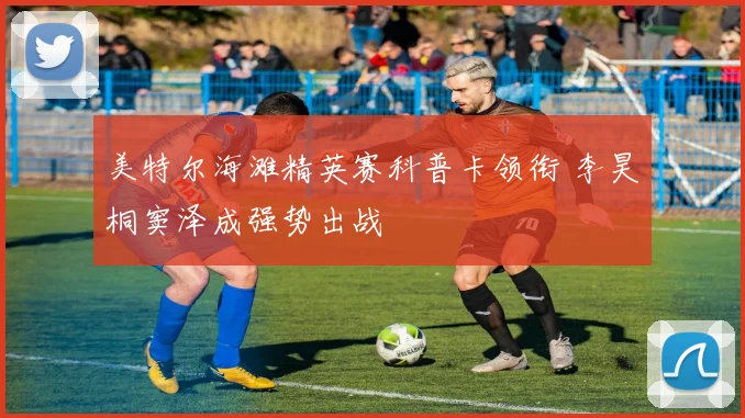 美特尔海滩精英赛科普卡领衔 李昊桐窦泽成强势出战