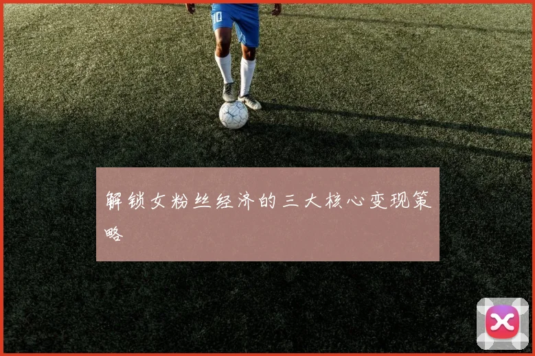 解锁女粉丝经济的三大核心变现策略